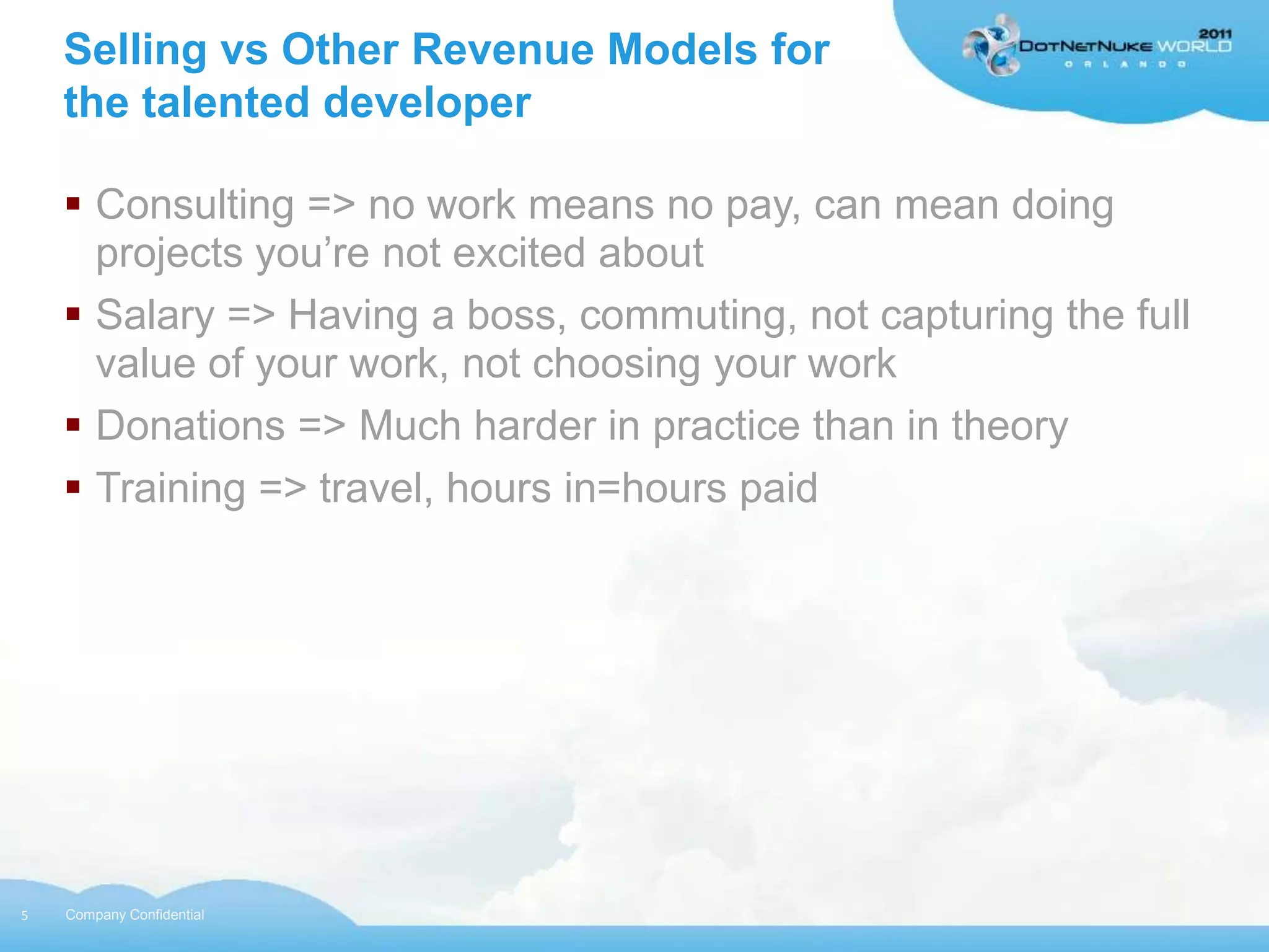 Selling vs Other Revenue Models for
    the talented developer

     Consulting => no work means no pay, can mean doing
      projects you‟re not excited about
     Salary => Having a boss, commuting, not capturing the full
      value of your work, not choosing your work
     Donations => Much harder in practice than in theory
     Training => travel, hours in=hours paid




5   Company Confidential
 