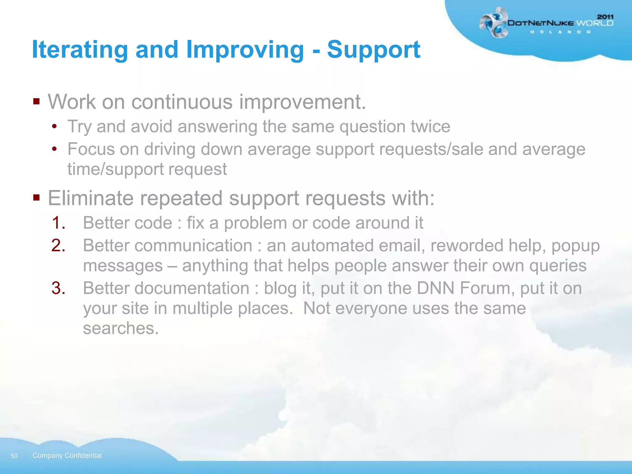 Iterating and Improving - Support

      Work on continuous improvement.
          • Try and avoid answering the same question twice
          • Focus on driving down average support requests/sale and average
            time/support request
      Eliminate repeated support requests with:
          1. Better code : fix a problem or code around it
          2. Better communication : an automated email, reworded help, popup
             messages – anything that helps people answer their own queries
          3. Better documentation : blog it, put it on the DNN Forum, put it on
             your site in multiple places. Not everyone uses the same
             searches.




50   Company Confidential
 