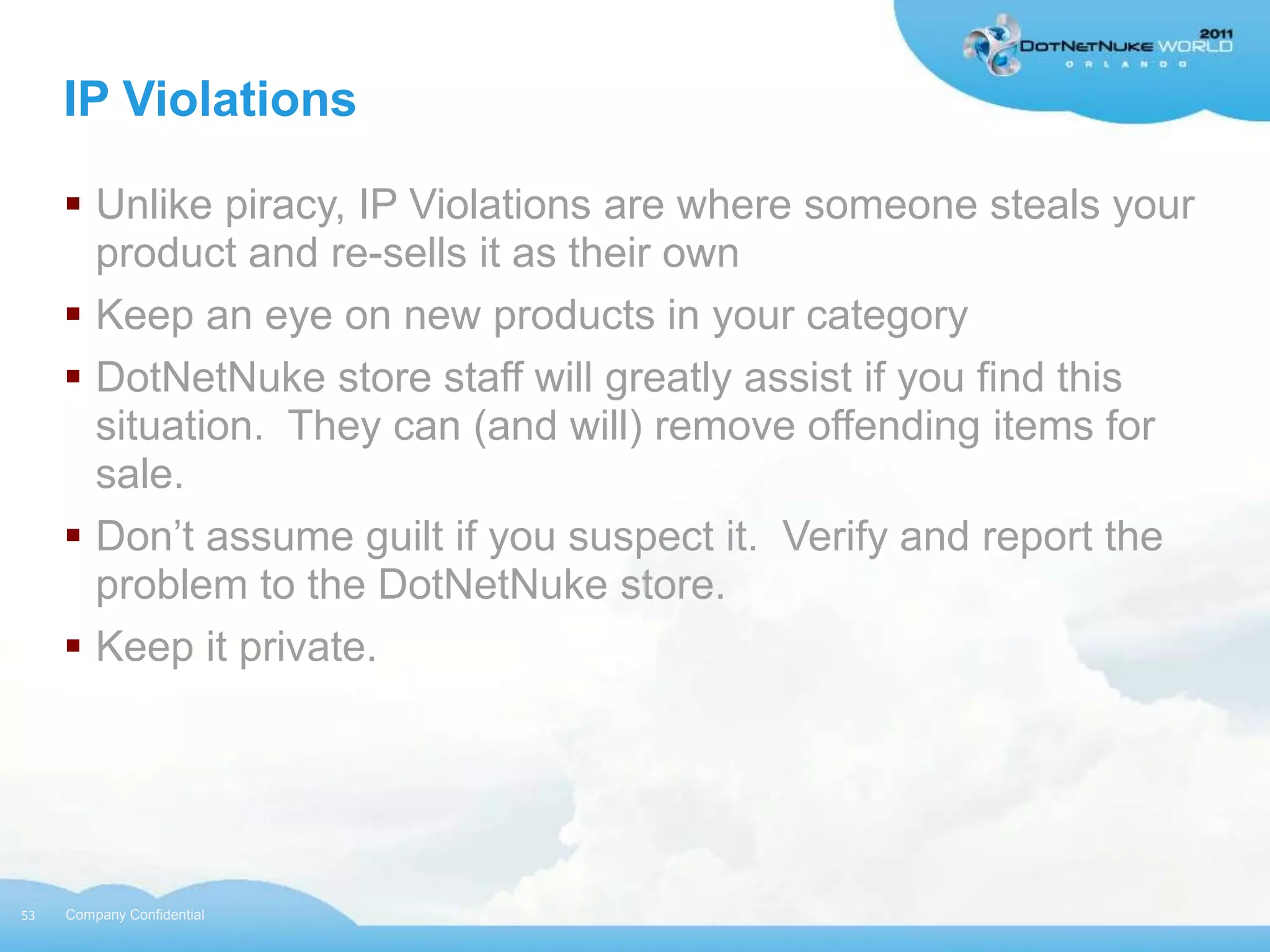 IP Violations

      Unlike piracy, IP Violations are where someone steals your
       product and re-sells it as their own
      Keep an eye on new products in your category
      DotNetNuke store staff will greatly assist if you find this
       situation. They can (and will) remove offending items for
       sale.
      Don‟t assume guilt if you suspect it. Verify and report the
       problem to the DotNetNuke store.
      Keep it private.




53   Company Confidential
 