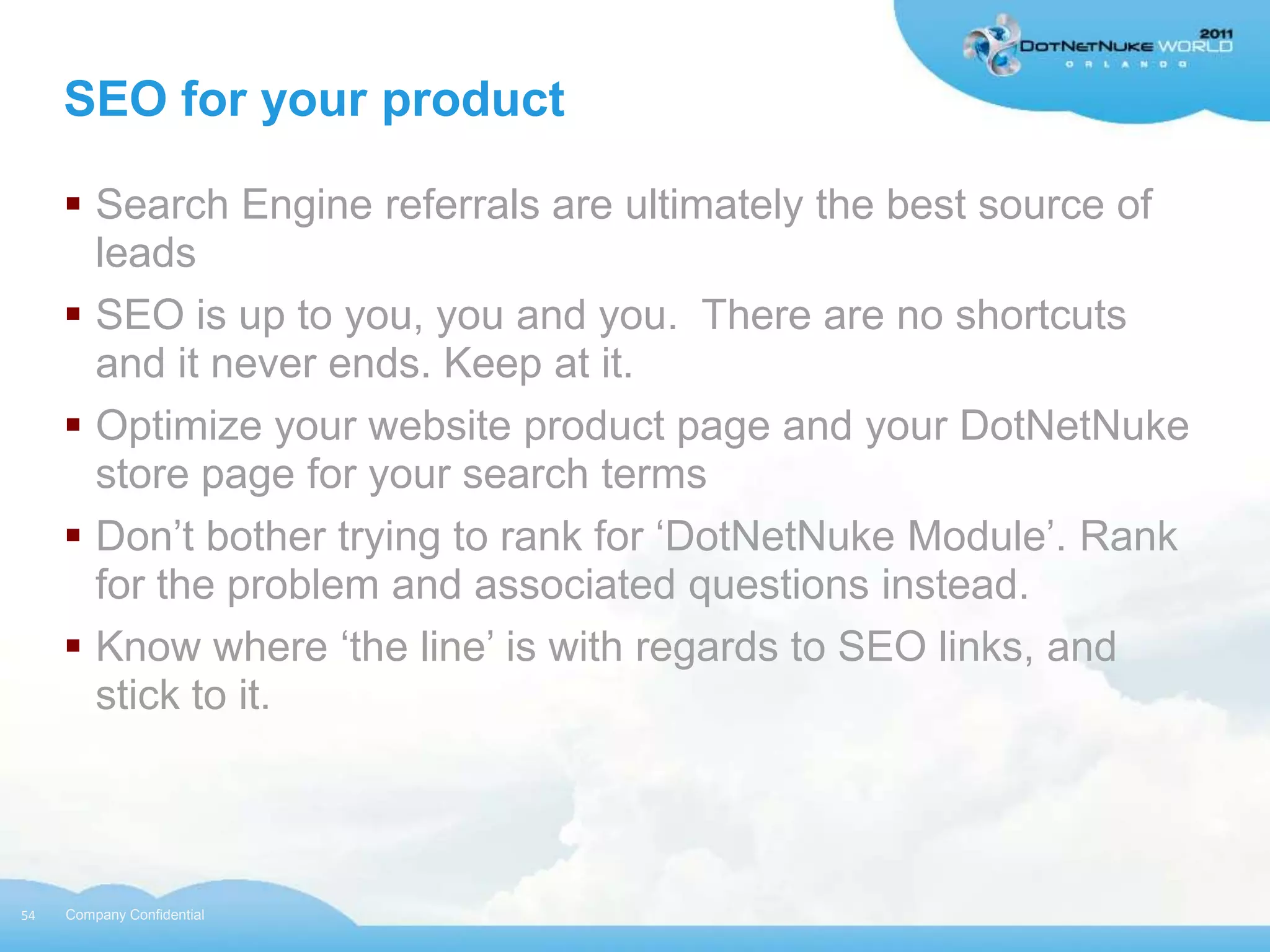 SEO for your product

      Search Engine referrals are ultimately the best source of
       leads
      SEO is up to you, you and you. There are no shortcuts
       and it never ends. Keep at it.
      Optimize your website product page and your DotNetNuke
       store page for your search terms
      Don‟t bother trying to rank for „DotNetNuke Module‟. Rank
       for the problem and associated questions instead.
      Know where „the line‟ is with regards to SEO links, and
       stick to it.



54   Company Confidential
 