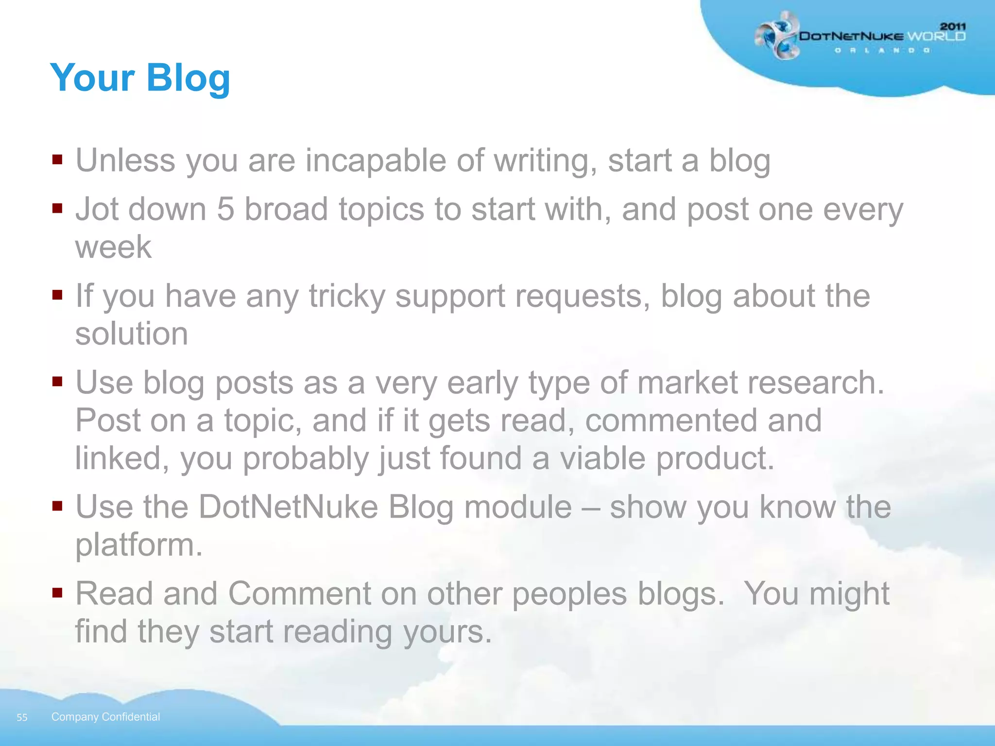 Your Blog

      Unless you are incapable of writing, start a blog
      Jot down 5 broad topics to start with, and post one every
       week
      If you have any tricky support requests, blog about the
       solution
      Use blog posts as a very early type of market research.
       Post on a topic, and if it gets read, commented and
       linked, you probably just found a viable product.
      Use the DotNetNuke Blog module – show you know the
       platform.
      Read and Comment on other peoples blogs. You might
       find they start reading yours.

55   Company Confidential
 