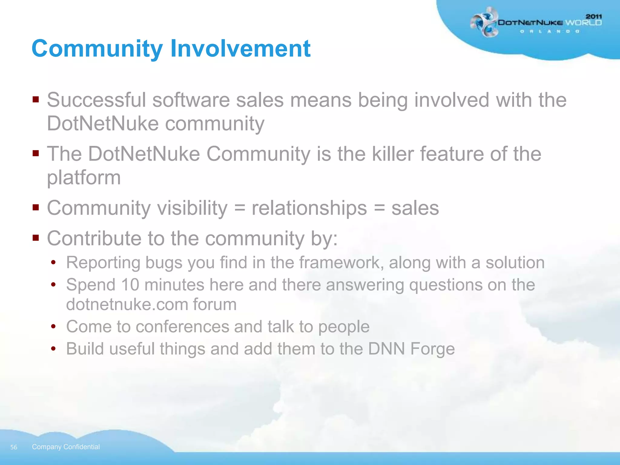 Community Involvement

      Successful software sales means being involved with the
       DotNetNuke community
      The DotNetNuke Community is the killer feature of the
       platform
      Community visibility = relationships = sales
      Contribute to the community by:
          • Reporting bugs you find in the framework, along with a solution
          • Spend 10 minutes here and there answering questions on the
            dotnetnuke.com forum
          • Come to conferences and talk to people
          • Build useful things and add them to the DNN Forge




56   Company Confidential
 