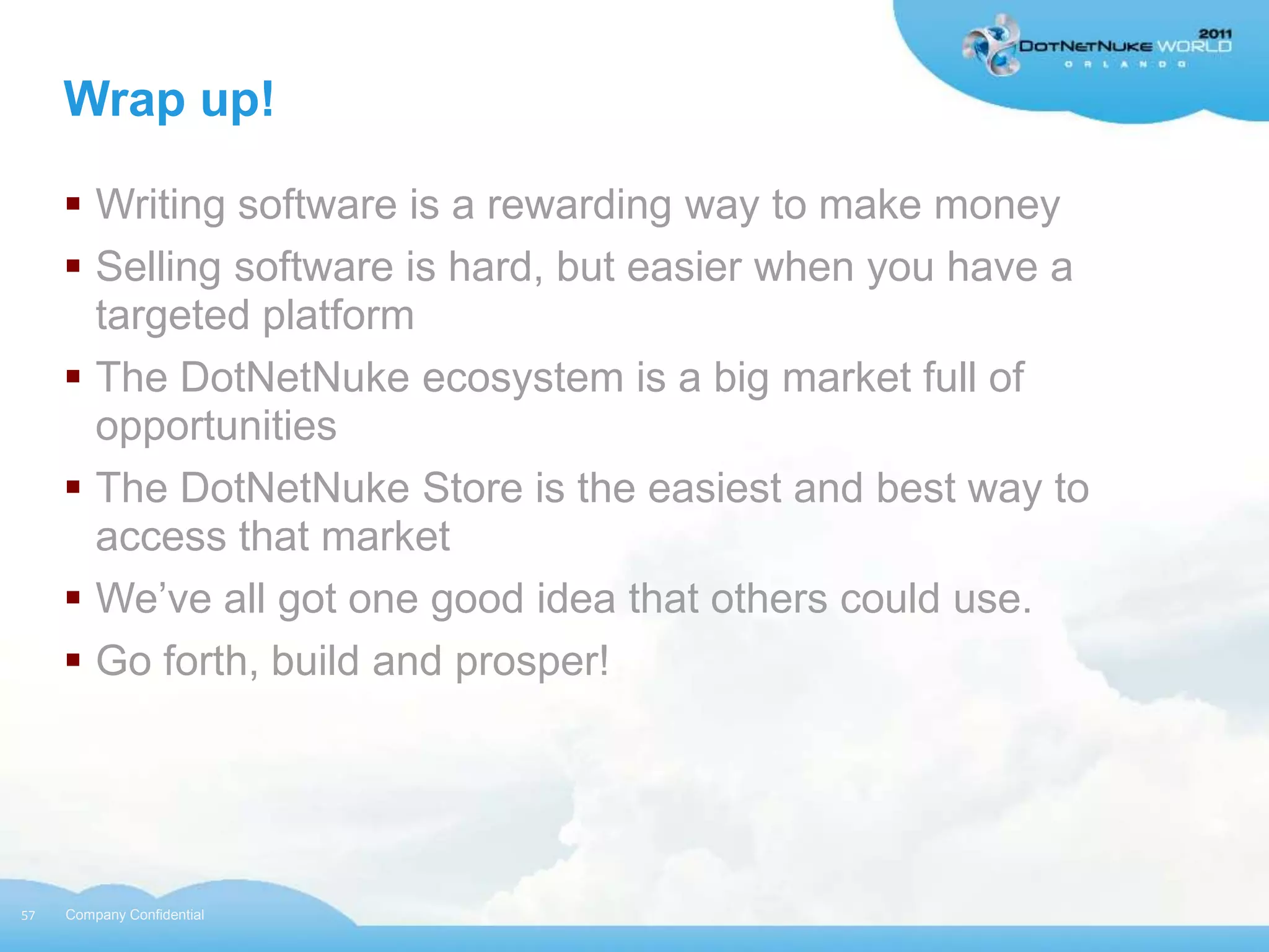 Wrap up!

      Writing software is a rewarding way to make money
      Selling software is hard, but easier when you have a
       targeted platform
      The DotNetNuke ecosystem is a big market full of
       opportunities
      The DotNetNuke Store is the easiest and best way to
       access that market
      We‟ve all got one good idea that others could use.
      Go forth, build and prosper!




57   Company Confidential
 