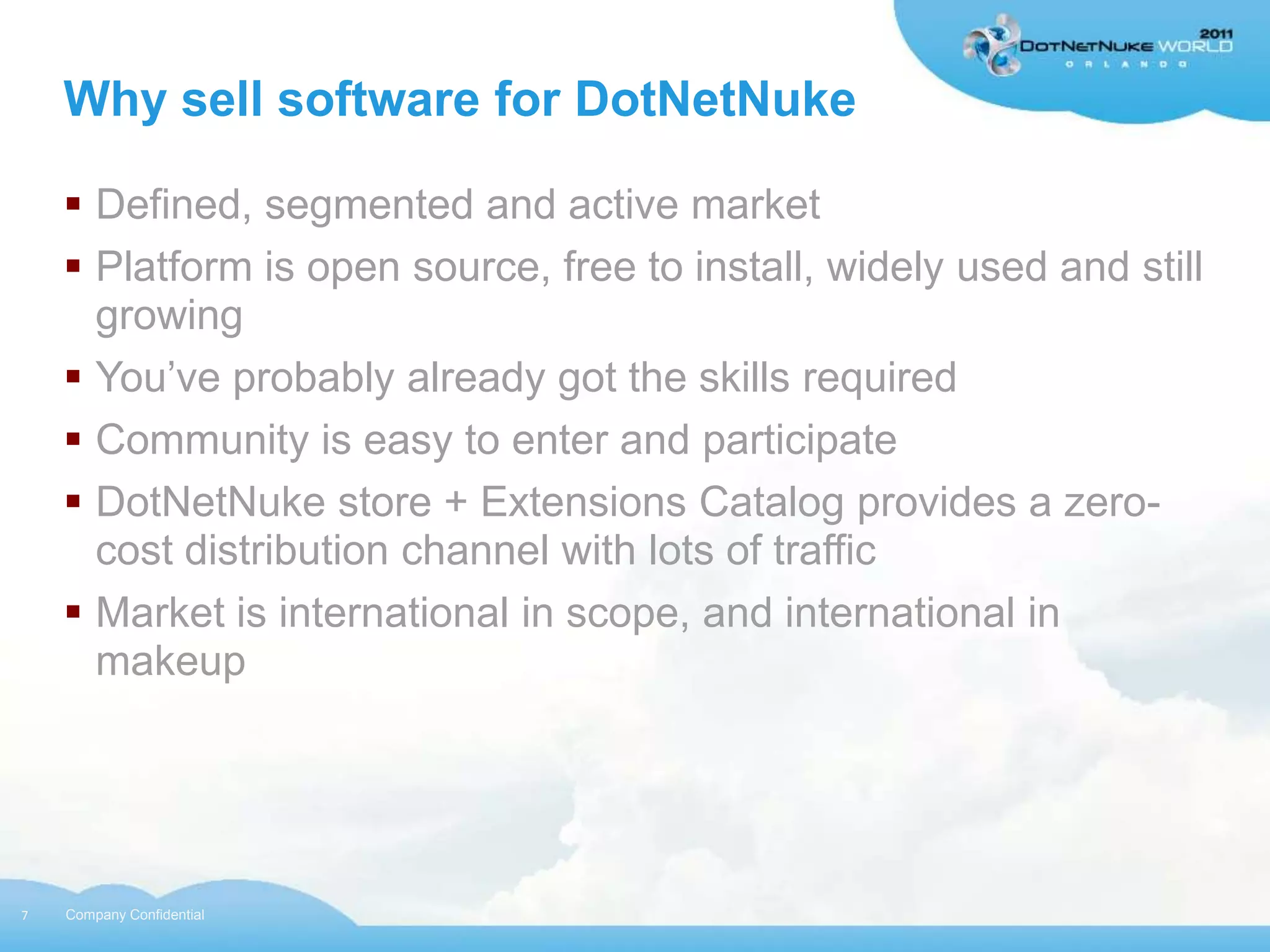 Why sell software for DotNetNuke

     Defined, segmented and active market
     Platform is open source, free to install, widely used and still
      growing
     You‟ve probably already got the skills required
     Community is easy to enter and participate
     DotNetNuke store + Extensions Catalog provides a zero-
      cost distribution channel with lots of traffic
     Market is international in scope, and international in
      makeup




7   Company Confidential
 