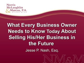 What Every Business Owner Needs to Know  Today  About Selling His/Her Business in the Future   Jesse P. Nash, Esq.  