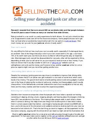 Selling your damaged junk car after an
                  accident
Research revealed that there are around 820 car accidents daily and that people between
18 and 24 years cause 4 times as many car crashes than older drivers.

Being involved in a car crash is a nasty experience for both drivers, it's not just a shock but also
a lot of paperwork to take care off for the insurance company. Some people choose not to get
their car fixed after an accident but would rather sell it for car parts to a junk car buyer. How
much money can you ask for your junk car, what is it really worth?

Your car's worth

It's very difficult to find out how much your car is exactly worth, especially if it's damaged due to
an accident. One of the things that play a role in your car's exact worth is it's age, a car loses
10% of its worth each year, but there are also a number of other things that play an important
role. Most damaged junk cars will be disassembled for car parts, other will be exported to Africa,
depending of what your car will serve for you can expect to receive more or less money. If you
have an old car than it usually is better to sell it on a "sell junk car" website such as
sellingthecar.com and use the money you'll receive to buy another used car online for a nice
price as repairs might cost you more than getting another one.

Interesting facts about car crashes

Despite the numerous training sessions cops have to complete to improve their driving skills,
research shows that 67% of police cars get involved in a car crash of some kind, which costs
loads of tax money. The government wants to build parking sensors and extra gadgets in police
cars in the hope of reducing the number of police car crashes, but these gadgets aren't exactly
cheap either. In the Netherlands a minister ordered the start of an investigation to find out why
there are this many crashes and how to solve this expensive problem.

Reducing car crashes by obligating extra driving lessons

Statistics from insurance companies show that people who have taken a special car training
consisting of slipping, driving a truck, stopping abruptly and hearing about the dangers of driving
have 25% less accidents in the future. This training helps people walk in each other's shoes
when it comes to driving, this helps them see things from another point of view which makes
them in a more aware state than before. Just imagine having bought a brand new BMW with a
loan, you're driving out of the showroom and suddenly someone crashes right into your new car
because he lost control of it. That's the last thing you want to happen, all that paperwork for the
insurance company, arguing with the driver which can lead to a fight and all the frustrations that
 Want to sell a used car online for a nice price and without going through loads of trouble and
paperwork? In that case make sure to register on the sell car website selllingthecar.com and get
                    an offer within the next 48 hours from a used car buyer.
 