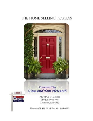 THE HOME SELLING PROCESS 
Presented By: 
Gina and Tom Howarth 
RE/MAX 1st Choice 
980 Reservoir Ave 
Cranston, RI 02910 
Phone: 401.419.6838 Fax: 401.943.6191 
 