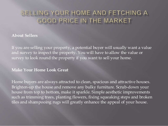 About Sellers
If you are selling your property, a potential buyer will usually want a value
and survey to inspect the property. You will have to allow the value or
survey to look round the property if you want to sell your home.
Make Your Home Look Great
Home buyers are always attracted to clean, spacious and attractive houses.
Brighten-up the house and remove any bulky furniture. Scrub-down your
house from top to bottom, make it sparkle. Simple aesthetic improvements
such as trimming trees, planting flowers, fixing squeaking steps and broken
tiles and shampooing rugs will greatly enhance the appeal of your house.
 