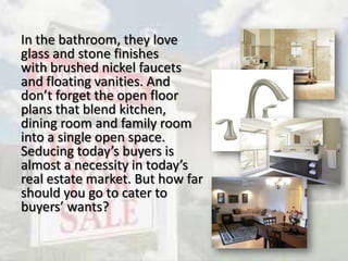 In the bathroom, they love
glass and stone finishes
with brushed nickel faucets
and floating vanities. And
don’t forget the open floor
plans that blend kitchen,
dining room and family room
into a single open space.
Seducing today’s buyers is
almost a necessity in today’s
real estate market. But how far
should you go to cater to
buyers’ wants?