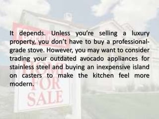 It depends. Unless you’re selling a luxury
property, you don’t have to buy a professional-
grade stove. However, you may want to consider
trading your outdated avocado appliances for
stainless steel and buying an inexpensive island
on casters to make the kitchen feel more
modern.