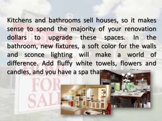 Kitchens and bathrooms sell houses, so it makes
sense to spend the majority of your renovation
dollars to upgrade these spaces. In the
bathroom, new fixtures, a soft color for the walls
and sconce lighting will make a world of
difference. Add fluffy white towels, flowers and
candles, and you have a spa that buyers will love.