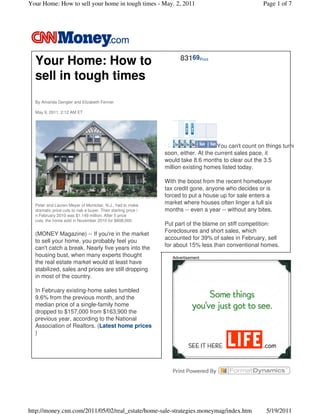 Your Home: How to sell your home in tough times - May. 2, 2011                                         Page 1 of 7




                                                                     83169Print
  Your Home: How to
  sell in tough times
  By Amanda Gengler and Elizabeth Fenner

  May 9, 2011: 2:12 AM ET




                                                                                     You can't count on things turning a
                                                               soon, either. At the current sales pace, it
                                                               would take 8.6 months to clear out the 3.5
                                                               million existing homes listed today.

                                                               With the boost from the recent homebuyer
                                                               tax credit gone, anyone who decides or is
                                                               forced to put a house up for sale enters a
  Peter and Lauren Meyer of Montclair, N.J., had to make
                                                               market where houses often linger a full six
  dramatic price cuts to nab a buyer. Their starting price i   months -- even a year -- without any bites.
  n February 2010 was $1.149 million. After 5 price
  cuts, the home sold in November 2010 for $808,000.
                                                               Put part of the blame on stiff competition:
                                                               Foreclosures and short sales, which
  (MONEY Magazine) -- If you're in the market
                                                               accounted for 39% of sales in February, sell
  to sell your home, you probably feel you
                                                               for about 15% less than conventional homes.
  can't catch a break. Nearly five years into the
  housing bust, when many experts thought                         Advertisement
  the real estate market would at least have
  stabilized, sales and prices are still dropping
  in most of the country.

  In February existing-home sales tumbled
  9.6% from the previous month, and the
  median price of a single-family home
  dropped to $157,000 from $163,900 the
  previous year, according to the National
  Association of Realtors. (Latest home prices
  )




http://money.cnn.com/2011/05/02/real_estate/home-sale-strategies.moneymag/index.htm                     5/19/2011
 