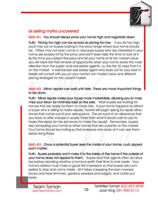 six selling myths uncovered
Myth #1: You should always price your home high and negotiate down.
Truth: Pricing too high can be as bad as pricing too low. If you list too high,
you'll miss out on buyers looking in the price range where your home should
be. Offers may not even come in, because buyers who are interested in your
home are scared off by the price and won't even take the time to look at it.
By the time you correct the price and list your home at its fair market value,
you will have lost that window of opportunity when your home draws the most
attention from the public and real estate agents; i.e. the first 30 days that it is
on the market. A well-trained real estate agent who looks out for your best in-
terests will consult with you on your home’s fair market value and different
pricing strategies for the current market.


Myth #2: Minor repairs can wait until later. There are more important things
to be done.
Truth: Minor repairs make your house more marketable, allowing you to maxi-
mize your return (or minimize loss) on the sale. Most buyers are looking for
homes that are ready for them to move into. If your home happens to attract
a buyer who is willing to make repairs, he/she will begin asking for repair allow-
ances that come out of your asking price. The amount of an allowance that
you have to offer a buyer is usually more than what it would cost for you to
make the repair (or hire someone to make the repair). Remember, buyers
are comparing your home to other homes that are currently on the market.
Your home should be inviting so that everyone who looks at it can see them-
selves living there.


Myth #3: Once a potential buyer sees the inside of your home, curb appeal
won't matter.
Truth: Buyers probably won't make it to the inside of the home if the outside of
your home does not appeal to them. Buyers and their agents often do drive-
bys before deciding whether a home is worth their time to look inside. Your
home’s exterior must make a good first impression so that buyers are com-
pelled to stop and come inside. All it takes is keeping the lawn mowed,
shrubs and trees trimmed, gardens weeded and edged, and clutter put
away.


                                        10
 