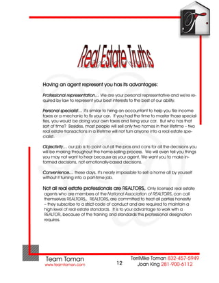 Having an agent represent you has its advantages:

Professional representation… We are your personal representative and we’re re-
quired by law to represent your best interests to the best of our ability.

Personal specialist… it’s similar to hiring an accountant to help you file income
taxes or a mechanic to fix your car. If you had the time to master those special-
ties, you would be doing your own taxes and fixing your car. But who has that
sort of time? Besides, most people will sell only two homes in their lifetime – two
real estate transactions in a lifetime will not turn anyone into a real estate spe-
cialist.

Objectivity… our job is to point out all the pros and cons for all the decisions you
will be making throughout the home-selling process. We will even tell you things
you may not want to hear because as your agent, We want you to make in-
formed decisions, not emotionally-based decisions.

Convenience… these days, it’s nearly impossible to sell a home all by yourself
without it turning into a part-time job.

Not all real estate professionals are REALTORS . Only licensed real estate
                                                       â

agents who are members of the National Association of REALTORS can call
                                                                      â

themselves REALTORS . REALTORS are committed to treat all parties honestly
                       â           â

– they subscribe to a strict code of conduct and are required to maintain a
high level of real estate standards. It is to your advantage to work with a
REALTOR because of the training and standards this professional designation
         â

requires.




                                        12
 