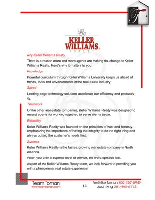 why Keller Williams Realty
There is a reason more and more agents are making the change to Keller
Williams Realty. Here's why it matters to you:
Knowledge
Powerful curriculum through Keller Williams University keeps us ahead of
trends, tools and advancements in the real estate industry.
Speed
Leading-edge technology solutions accelerate our efficiency and productiv-
ity.
Teamwork
Unlike other real estate companies, Keller Williams Realty was designed to
reward agents for working together, to serve clients better.
Reliability
Keller Williams Realty was founded on the principles of trust and honesty,
emphasizing the importance of having the integrity to do the right thing and
always putting the customer’s needs first.
Success
Keller Williams Realty is the fastest growing real estate company in North
America.
When you offer a superior level of service, the word spreads fast.
As part of the Keller Williams Realty team, we look forward to providing you
with a phenomenal real estate experience!




                                       18
 