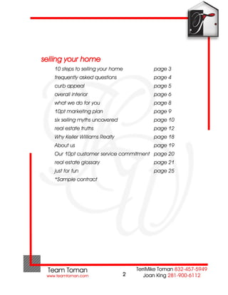 selling your home
   10 steps to selling your home       page 3
   frequently asked questions          page 4
   curb appeal                         page 5
   overall interior                    page 6
   what we do for you                  page 8
   10pt marketing plan                 page 9
   six selling myths uncovered         page 10
   real estate truths                  page 12
   Why Keller Williams Realty          page 18
   About us                            page 19
   Our 10pt customer service commitment page 20
   real estate glossary                page 21
   just for fun                        page 25
   *Sample contract




                                 2
 