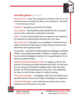 real estate glossary (continued)
Discount Points: a loan fee charged by a lender of FHA, VA or con-
ventional loans to increase the yield on the investment. One point
= 1% of the loan amount.
Easement: the right to use the land of another.
Encumbrance: anything that burdens (limits) the title to property,
such as a lien, easement, or restriction of any kind.
Equity: the value of real estate over and above the liens against it.
It is obtained by subtracting the total liens from the value.
Escrow Payment: that portion of a mortgagor’s monthly payment
held in trust by the lender to pay for taxes, hazard insurance and
other items as they become due
Fannie Mae: nickname for Federal National Mortgage Corporation
(FNMA), a tax-paying corporation created by congress to support
the secondary mortgages insured by FHA or guaranteed by VA, as
well as conventional loans.
Federal Housing Administration (FHA): an agency of the U.S. De-
partment of Housing and Urban Development (HUD). Its main activ-
ity is the insuring of residential mortgage loans made by private
lenders. The FHA sets standards for construction and underwriting
but does not lend money or plan or construct housing.
FHA Insured Mortgage: a mortgage under which the Federal Hous-
ing Administration insures loans made, according to its regulations.
Fixed Rate Mortgage: a loan that fixes the interest rate at a pre-
scribed rate for the duration of the loan.



                                  22
 
