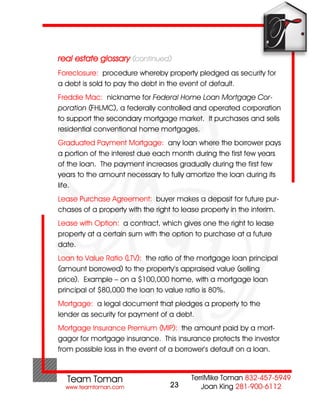 real estate glossary (continued)
Foreclosure: procedure whereby property pledged as security for
a debt is sold to pay the debt in the event of default.
Freddie Mac: nickname for Federal Home Loan Mortgage Cor-
poration (FHLMC), a federally controlled and operated corporation
to support the secondary mortgage market. It purchases and sells
residential conventional home mortgages.
Graduated Payment Mortgage: any loan where the borrower pays
a portion of the interest due each month during the first few years
of the loan. The payment increases gradually during the first few
years to the amount necessary to fully amortize the loan during its
life.
Lease Purchase Agreement: buyer makes a deposit for future pur-
chases of a property with the right to lease property in the interim.
Lease with Option: a contract, which gives one the right to lease
property at a certain sum with the option to purchase at a future
date.
Loan to Value Ratio (LTV): the ratio of the mortgage loan principal
(amount borrowed) to the property’s appraised value (selling
price). Example – on a $100,000 home, with a mortgage loan
principal of $80,000 the loan to value ratio is 80%.
Mortgage: a legal document that pledges a property to the
lender as security for payment of a debt.
Mortgage Insurance Premium (MIP): the amount paid by a mort-
gagor for mortgage insurance. This insurance protects the investor
from possible loss in the event of a borrower’s default on a loan.



                                   23
 