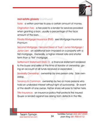 real estate glossary (continued)
Note: a written promise to pay a certain amount of money.
Origination Fee: a fee paid to a lender for services provided
when granting a loan, usually a percentage of the face
amount of the loan.
Private Mortgage Insurance (PMI): see Mortgage Insurance
Premium.
Second Mortgage / Second Deed of Trust / Junior Mortgage /
Junior Lien: an additional loan imposed on a property with a
first mortgage. Generally, a higher interest rate and shorter
term than a “first” mortgage.
Settlement Statement (HUD-1): a financial statement rendered
to the buyer and seller at the time of transfer of ownership, giv-
ing an account of all funds received or expended.
Severalty Ownership: ownership by one person only. Sole own-
ership.
Tenancy In Common: ownership by two or more persons who
hold an undivided interest without right of survivorship. (In event
of the death of one owner, his/her share will pass to his/her heirs.
Title Insurance: an insurance policy that protects the insured
(buyer or lender) against loss arising from defects in the title.




                                 24
 