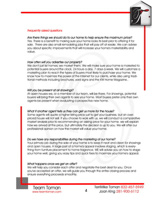 frequently asked questions

Are there things we should do to our home to help ensure the maximum price?
Yes. There is a benefit to making sure your home looks its best prior to offering it for
sale. There are also small remodeling jobs that will pay off at resale. We can advise
you about specific improvements that will increase your home's marketability and
value.


How often will you advertise our property?
We don't just list homes; we market them. We will make sure your home is marketed to
potential buyers around the clock, 24 hours a day, 7 days a week. We will customize a
marketing plan to reach the types of buyers most likely to purchase your home. We
know how to maximize the power of the Internet for our clients, while also using tradi-
tional methods including brochures, yard signs and the KW Home Magazine..


Will you be present at all showings?
At open houses we, or a member of our team, will be there. For showings, potential
buyers will bring their own agents to see your home. Most buyers prefer only their own
agents be present when evaluating a prospective new home.


What if another agent tells us they can get us more for the house?
Some agents will quote a higher listing price just to get your business, but an over-
priced house will not sell. If you choose to work with us, we will conduct a comparative
market analysis prior to recommending an asking price for your home. we will explain
how we arrived at the price, but ultimately the decision is up to you. We will offer our
professional opinion on how the market will value your home.


Do we have any responsibilities during the marketing of our home?
Your primary job during the sale of your home is to keep it neat and clean for showings
and open houses. A large part of a home's appeal involves staging, which is every-
thing from furniture placement to home fragrance. WE will advise you on how to stage
your home well, giving you easy tips and quick fixes to maximize your home's appeal.


What happens once we get an offer?
We will help you consider each offer and negotiate the best deal for you. Once
you've accepted an offer, we will guide you through the entire closing process and
ensure everything proceeds smoothly.




                                              4
 