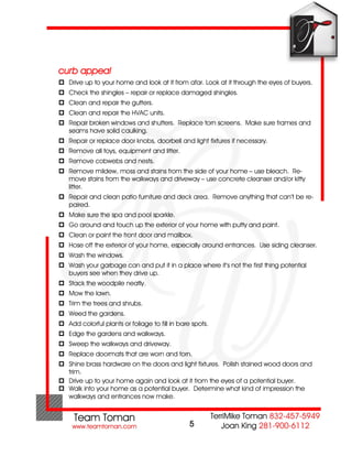 curb appeal
 Drive up to your home and look at it from afar. Look at it through the eyes of buyers.
 Check the shingles – repair or replace damaged shingles.
 Clean and repair the gutters.
 Clean and repair the HVAC units.
 Repair broken windows and shutters. Replace torn screens. Make sure frames and
  seams have solid caulking.
 Repair or replace door knobs, doorbell and light fixtures if necessary.
 Remove all toys, equipment and litter.
 Remove cobwebs and nests.
 Remove mildew, moss and stains from the side of your home – use bleach. Re-
  move stains from the walkways and driveway – use concrete cleanser and/or kitty
  litter.
 Repair and clean patio furniture and deck area. Remove anything that can’t be re-
  paired.
 Make sure the spa and pool sparkle.
 Go around and touch up the exterior of your home with putty and paint.
 Clean or paint the front door and mailbox.
 Hose off the exterior of your home, especially around entrances. Use siding cleanser.
 Wash the windows.
 Wash your garbage can and put it in a place where it’s not the first thing potential
  buyers see when they drive up.
 Stack the woodpile neatly.
 Mow the lawn.
 Trim the trees and shrubs.
 Weed the gardens.
 Add colorful plants or foliage to fill in bare spots.
 Edge the gardens and walkways.
 Sweep the walkways and driveway.
 Replace doormats that are worn and torn.
 Shine brass hardware on the doors and light fixtures. Polish stained wood doors and
  trim.
 Drive up to your home again and look at it from the eyes of a potential buyer.
 Walk into your home as a potential buyer. Determine what kind of impression the
  walkways and entrances now make.



                                                5
 