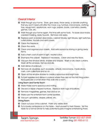Overall Interior
 Walk through your home. Store, give away, throw away, or donate anything
  that you won’t need until after the move; e.g. furniture, knick-knacks, clothing,
  toys, equipment, appliances, worn rugs, papers, books, cosmetics, jewelry,
  games, CDs, etc.
 Walk through your home again, this time with some tools. Fix loose door knobs,
  cracked molding, leaky faucets. Remove cob webs.
 Replace worn or broken door knobs, cabinet fixtures, light fixtures, light switches,
  outlet plates, faucets and vent covers.
 Clean the fireplace.
 Clean the vents.
 Clean and organize your closets. Add extra space by storing or giving away
  items.
 Add a fresh coat of paint in light, neutral colors.
 Shampoo the carpet. Replace if necessary. Clean and wax the floors.
 Vacuum the window blinds, shades and drapes. Wash or dry clean curtains.
  Wash all the windows, frames and sills.
 Add dishes of potpourri.
 Remove all valuables, such as jewelry, artwork, knick-knacks, medications,
  cash, coin collections and so on.
 Open all the window shades to create a spacious and bright look.
 Put pet supplies and dishes in a place where they are not the first thing poten-
  tial buyers see or smell when they walk into a room.
Living Room and Family Room
 Make these rooms spacious and inviting.
 Discard or repair chipped furniture. Replace worn rugs and pillows.
 Remove magazines, games, toys and so on.
 Make sure the entertainment center sparkles.
 Vacuum upholstery, drapes, pillows, etc.
Dining Room
 Clean out your china cabinet. Polish any visible silver.
 Put a lovely centerpiece on the table – treat yourself to fresh flowers. Set the
  table for a formal dinner to help potential buyers imagine entertaining there.




                                          6
 