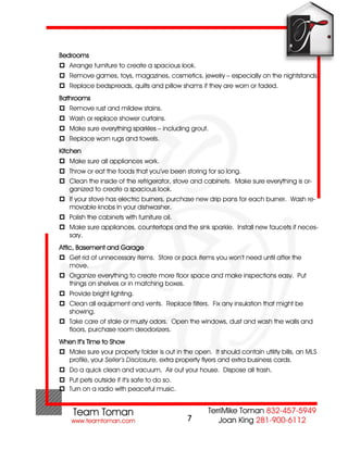 Bedrooms
 Arrange furniture to create a spacious look.
 Remove games, toys, magazines, cosmetics, jewelry – especially on the nightstands.
 Replace bedspreads, quilts and pillow shams if they are worn or faded.
Bathrooms
 Remove rust and mildew stains.
 Wash or replace shower curtains.
 Make sure everything sparkles – including grout.
 Replace worn rugs and towels.
Kitchen
 Make sure all appliances work.
 Throw or eat the foods that you’ve been storing for so long.
 Clean the inside of the refrigerator, stove and cabinets. Make sure everything is or-
  ganized to create a spacious look.
 If your stove has electric burners, purchase new drip pans for each burner. Wash re-
  movable knobs in your dishwasher.
 Polish the cabinets with furniture oil.
 Make sure appliances, countertops and the sink sparkle. Install new faucets if neces-
  sary.
Attic, Basement and Garage
 Get rid of unnecessary items. Store or pack items you won’t need until after the
  move.
 Organize everything to create more floor space and make inspections easy. Put
  things on shelves or in matching boxes.
 Provide bright lighting.
 Clean all equipment and vents. Replace filters. Fix any insulation that might be
  showing.
 Take care of stale or musty odors. Open the windows, dust and wash the walls and
  floors, purchase room deodorizers.
When It’s Time to Show
 Make sure your property folder is out in the open. It should contain utility bills, an MLS
  profile, your Seller’s Disclosure, extra property flyers and extra business cards.
 Do a quick clean and vacuum. Air out your house. Dispose all trash.
 Put pets outside if it’s safe to do so.
 Turn on a radio with peaceful music.



                                             7
 
