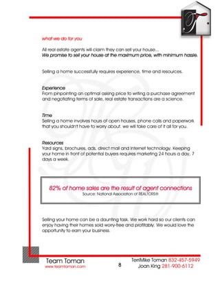 what we do for you

All real estate agents will claim they can sell your house...
We promise to sell your house at the maximum price, with minimum hassle.


Selling a home successfully requires experience, time and resources.


Experience
From pinpointing an optimal asking price to writing a purchase agreement
and negotiating terms of sale, real estate transactions are a science.


Time
Selling a home involves hours of open houses, phone calls and paperwork
that you shouldn't have to worry about. we will take care of it all for you.


Resources
Yard signs, brochures, ads, direct mail and Internet technology. Keeping
your home in front of potential buyers requires marketing 24 hours a day, 7
days a week.




   82% of home sales are the result of agent connections
                     Source: National Association of REALTORS®




Selling your home can be a daunting task. We work hard so our clients can
enjoy having their homes sold worry-free and profitably. We would love the
opportunity to earn your business.




                                        8
 
