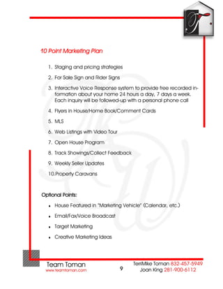 10 Point Marketing Plan

  1. Staging and pricing strategies

  2. For Sale Sign and Rider Signs

  3. Interactive Voice Response system to provide free recorded in-
     formation about your home 24 hours a day, 7 days a week.
     Each inquiry will be followed-up with a personal phone call

  4. Flyers in House/Home Book/Comment Cards

  5. MLS

  6. Web Listings with Video Tour

  7. Open House Program

  8. Track Showings/Collect Feedback

  9. Weekly Seller Updates

  10.Property Caravans



Optional Points:

     House Featured in “Marketing Vehicle” (Calendar, etc.)

     Email/Fax/Voice Broadcast

     Target Marketing

     Creative Marketing Ideas




                                     9
 