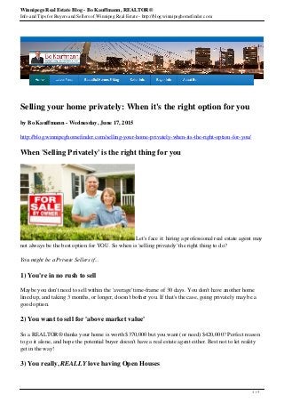 Winnipegs Real Estate Blog - Bo Kauffmann, REALTOR®
Info and Tips for Buyers and Sellers of Winnipeg Real Estate - http://blog.winnipeghomefinder.com
Selling your home privately: When it's the right option for you
by Bo Kauffmann - Wednesday, June 17, 2015
http://blog.winnipeghomefinder.com/selling-your-home-privately-when-its-the-right-option-for-you/
When 'Selling Privately' is the right thing for you
Let's face it: hiring a professional real estate agent may
not always be the best option for YOU. So when is 'selling privately' the right thing to do?
You might be a Private Sellers if...
1) You're in no rush to sell
Maybe you don't need to sell within the 'average' time-frame of 30 days. You don't have another home
lined up, and taking 3 months, or longer, doesn't bother you. If that's the case, going privately may be a
good option.
2) You want to sell for 'above market value'
So a REALTOR® thinks your home is worth $370,000 but you want (or need) $420,000? Perfect reason
to go it alone, and hope the potential buyer doesn't have a real estate agent either. Best not to let reality
get in the way!
3) You really, REALLY love having Open Houses
1 / 3
 