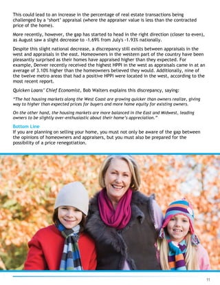 11
This could lead to an increase in the percentage of real estate transactions being
challenged by a ‘short’ appraisal (where the appraiser value is less than the contracted
price of the home).
More recently, however, the gap has started to head in the right direction (closer to even),
as August saw a slight decrease to -1.69% from July's -1.93% nationally.
Despite this slight national decrease, a discrepancy still exists between appraisals in the
west and appraisals in the east. Homeowners in the western part of the country have been
pleasantly surprised as their homes have appraised higher than they expected. For
example, Denver recently received the highest HPPI in the west as appraisals came in at an
average of 3.10% higher than the homeowners believed they would. Additionally, nine of
the twelve metro areas that had a positive HPPI were located in the west, according to the
most recent report.
Quicken Loans’ Chief Economist, Bob Walters explains this discrepancy, saying:
“The hot housing markets along the West Coast are growing quicker than owners realize, giving
way to higher than expected prices for buyers and more home equity for existing owners.
On the other hand, the housing markets are more balanced in the East and Midwest, leading
owners to be slightly over-enthusiastic about their home’s appreciation.”
Bottom Line
If you are planning on selling your home, you must not only be aware of the gap between
the opinions of homeowners and appraisers, but you must also be prepared for the
possibility of a price renegotiation.
 