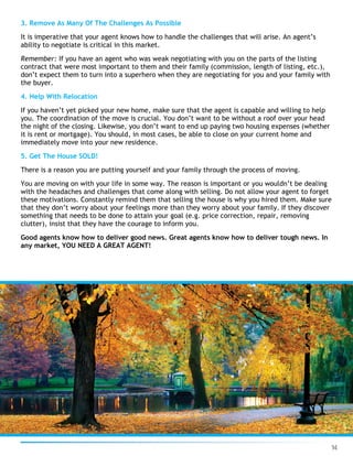 14
3. Remove As Many Of The Challenges As Possible
It is imperative that your agent knows how to handle the challenges that will arise. An agent’s
ability to negotiate is critical in this market.
Remember: If you have an agent who was weak negotiating with you on the parts of the listing
contract that were most important to them and their family (commission, length of listing, etc.),
don’t expect them to turn into a superhero when they are negotiating for you and your family with
the buyer.
4. Help With Relocation
If you haven’t yet picked your new home, make sure that the agent is capable and willing to help
you. The coordination of the move is crucial. You don’t want to be without a roof over your head
the night of the closing. Likewise, you don’t want to end up paying two housing expenses (whether
it is rent or mortgage). You should, in most cases, be able to close on your current home and
immediately move into your new residence.
5. Get The House SOLD!
There is a reason you are putting yourself and your family through the process of moving.
You are moving on with your life in some way. The reason is important or you wouldn’t be dealing
with the headaches and challenges that come along with selling. Do not allow your agent to forget
these motivations. Constantly remind them that selling the house is why you hired them. Make sure
that they don’t worry about your feelings more than they worry about your family. If they discover
something that needs to be done to attain your goal (e.g. price correction, repair, removing
clutter), insist that they have the courage to inform you.
Good agents know how to deliver good news. Great agents know how to deliver tough news. In
any market, YOU NEED A GREAT AGENT!
 