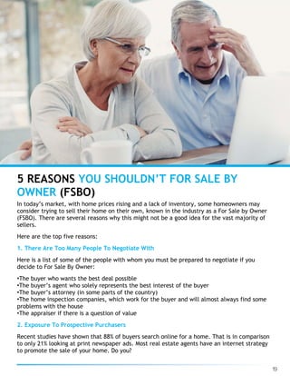 19
5 REASONS YOU SHOULDN’T FOR SALE BY
OWNER (FSBO)
In today’s market, with home prices rising and a lack of inventory, some homeowners may
consider trying to sell their home on their own, known in the industry as a For Sale by Owner
(FSBO). There are several reasons why this might not be a good idea for the vast majority of
sellers.
Here are the top five reasons:
1. There Are Too Many People To Negotiate With
Here is a list of some of the people with whom you must be prepared to negotiate if you
decide to For Sale By Owner:
•The buyer who wants the best deal possible
•The buyer’s agent who solely represents the best interest of the buyer
•The buyer’s attorney (in some parts of the country)
•The home inspection companies, which work for the buyer and will almost always find some
problems with the house
•The appraiser if there is a question of value
2. Exposure To Prospective Purchasers
Recent studies have shown that 88% of buyers search online for a home. That is in comparison
to only 21% looking at print newspaper ads. Most real estate agents have an internet strategy
to promote the sale of your home. Do you?
 