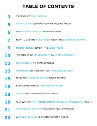 TABLE OF CONTENTS
16 BABY BOOMERS FINDING FREEDOM IN RETIREMENT
10 THE IMPACT OF RISING PRICES ON HOME APPRAISALS
22 A ‘BUYER’ IN HAND IS WORTH TWO IN THE BUSH
6 THE IMPORTANCE OF USING AN AGENT WHEN SELLING YOUR HOME
12 HOME PRICES: A 5 YEAR OUTLOOK
5 DEMANDS TO MAKE ON YOUR REAL ESTATE AGENT
13
5 REASONS YOU SHOULDN’T FOR SALE BY OWNER (FSBO)19
5 REASONS TO SELL THIS FALL
3
LACK OF LISTINGS SLOWING DOWN THE HOUSING MARKET
5
IF YOU ARE THINKING OF SELLING, NOW IS THE TIME
15
HOW TO GET THE MOST MONEY FROM THE SALE OF YOUR HOME
7
TWO THINGS YOU DON’T NEED TO HEAR FROM YOUR LISTING AGENT
21
HOME PRICES OVER THE LAST YEAR9
DON’T WAIT! MOVE UP TO THE HOUSE YOU ALWAYS WANTED
18
 