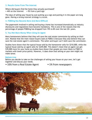 20
3. Results Come From The Internet
Where did buyers find the home they actually purchased?
• 44% on the internet • 9% from a yard sign
The days of selling your house by just putting up a sign and putting it in the paper are long
gone. Having a strong internet strategy is crucial.
4. FSBOing Has Become More And More Difficult
The paperwork involved in selling and buying a home has increased dramatically as industry
disclosures and regulations have become mandatory. This is one of the reasons that the
percentage of people FSBOing has dropped from 19% to 8% over the last 20+ years.
5. You Net More Money When Using An Agent
Many homeowners believe that they will save the real estate commission by selling on their
own. Realize that the main reason buyers look at FSBOs is because they also believe they can
save the real estate agent’s commission. The seller and buyer can’t both save the commission.
Studies have shown that the typical house sold by the homeowner sells for $210,000, while the
typical house sold by an agent sells for $249,000. This doesn’t mean that an agent can get
$39,000 more for your home as studies have shown that people are more likely to FSBO in
markets with lower price points. However, it does show that selling on your own might not
make sense.
Bottom Line
Before you decide to take on the challenges of selling your house on your own, let’s get
together and discuss your needs.
• 33% from a Real Estate Agent • 1% from newspapers
 