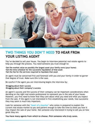 21
You’ve decided to sell your house. You begin to interview potential real estate agents to
help you through the process. You need someone you trust enough to:
•Set the market value on possibly the largest asset your family owns (your home)
•Set the time schedule for the successful liquidation of that asset
•Set the fee for the services required to liquidate that asset
An agent must be concerned first and foremost with you and your family in order to garner
that degree of trust. Make sure this is the case.
Be careful if the agent you are interviewing begins the interview by:
•Bragging about their success
•Bragging about their company’s success
An agent’s success and the success of their company can be important considerations when
deciding on the right real estate professional to represent you in the sale of your house.
However, you first need to know that they care about what you need and what you expect
from the sale. If the agent is not interested in first establishing your needs, how successful
they may seem is much less important.
Look for someone with the ‘heart of a teacher’ who comes in prepared to explain the
current real estate market to you and patient enough to take the time to show you how it
may impact the sale of your home. Not someone only interested in trying to sell you on how
great they are.
You have many agents from which to choose. Pick someone who truly cares.
TWO THINGS YOU DON’T NEED TO HEAR FROM
YOUR LISTING AGENT
 