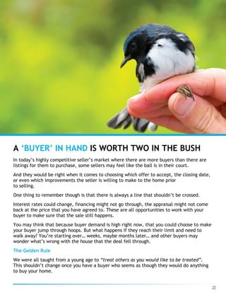 22
In today’s highly competitive seller’s market where there are more buyers than there are
listings for them to purchase, some sellers may feel like the ball is in their court.
And they would be right when it comes to choosing which offer to accept, the closing date,
or even which improvements the seller is willing to make to the home prior
to selling.
One thing to remember though is that there is always a line that shouldn’t be crossed.
Interest rates could change, financing might not go through, the appraisal might not come
back at the price that you have agreed to. These are all opportunities to work with your
buyer to make sure that the sale still happens.
You may think that because buyer demand is high right now, that you could choose to make
your buyer jump through hoops. But what happens if they reach their limit and need to
walk away? You’re starting over… weeks, maybe months later… and other buyers may
wonder what’s wrong with the house that the deal fell through.
The Golden Rule
We were all taught from a young age to “treat others as you would like to be treated”.
This shouldn’t change once you have a buyer who seems as though they would do anything
to buy your home.
A ‘BUYER’ IN HAND IS WORTH TWO IN THE BUSH
 