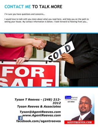 CONTACT ME TO TALK MORE
Insert
Your
Photo
Tyson T Reeves - (248) 212-
3312
Tyson Reeves & Associates
Tyson@AgentReeves.com
www.AgentReeves.com
facebook.com/agentreeves
I’m sure you have questions and concerns…
I would love to talk with you more about what you read here, and help you on the path to
selling your house. My contact information is below. I look forward to hearing from you…
 