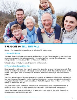 3
Here are five reasons listing your home for sale this fall makes sense.
1. Demand Is Strong
The latest Buyer Traffic Report from the National Association of Realtors (NAR) shows that buyer
demand remains very strong throughout the vast majority of the country. These buyers are ready,
willing and able to purchase… and are in the market right now!
Take advantage of the buyer activity currently in the market.
2. There Is Less Competition Now
Housing supply is still under the 6-month supply that is needed for a normal housing market. This
means, in most areas, there are not enough homes for sale to satisfy the number of buyers in that
market. This is good news for home prices. However, additional inventory is about to come to
market.
There is a pent-up desire for many homeowners to move, as they were unable to sell over the last
few years because of a negative equity situation. Homeowners are now seeing a return to positive
equity as real estate values have increased over the last two years. Many of these homes will be
coming to the market this fall.
Also, as builders regain confidence in the market, new construction of single-family homes is
projected to continue to increase over the next two years, reaching historic levels by 2017.
The choices buyers have will continue to increase. Don’t wait until all this other inventory of
homes comes to market before you sell.
5 REASONS TO SELL THIS FALL
 