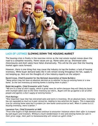 5
The housing crisis is finally in the rearview mirror as the real estate market moves down the
road to a complete recovery. Home values are up. Home sales are up. Distressed sales
(foreclosures and short sales) have fallen dramatically. This will be the year that the housing
market again races forward.
However, there is one thing that may cause the industry to tap the brakes: a lack of housing
inventory. While buyer demand looks like it will remain strong throughout the fall, supply is
not keeping up. Here are the thoughts of a few industry experts on the subject:
David Crowe, Chief Economist for the National Association of Home Builders:
“Many sellers may not have an absolute decision as to whether to buy an existing home or a new
home. So the low inventory of existing homes is locking them in place.”
Ralph McLaughlin, Chief Economist with Trulia:
“We are in a time of short supply, which is great news for sellers because they will likely be faced
with multiple offers due to the little inventory out there… Buyers will be up against a lot of other
people and against a short supply of existing homes.”
Fitch Ratings:
“One important issue that has restrained sales and starts is inventory. On an absolute basis, inventory
has not expanded as much as in past recoveries, leading to less selection for buyers. This is especially
true for existing home sales but is evident for new home construction as well. When it comes to U.S.
housing inventory, more is better.”
Lawrence Yun, Chief Economist at NAR:
“First-time buyers in high demand areas continue to encounter instances where their offer is trumped
by cash buyers and investors. Without a much-needed boost in new and existing-homes for sale in
their price range, their path to homeownership will remain an uphill climb.”
LACK OF LISTINGS SLOWING DOWN THE HOUSING MARKET
 