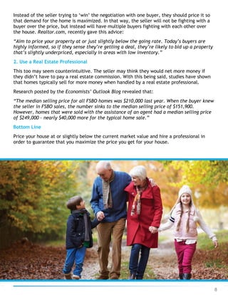 8
Instead of the seller trying to ‘win’ the negotiation with one buyer, they should price it so
that demand for the home is maximized. In that way, the seller will not be fighting with a
buyer over the price, but instead will have multiple buyers fighting with each other over
the house. Realtor.com, recently gave this advice:
“Aim to price your property at or just slightly below the going rate. Today’s buyers are
highly informed, so if they sense they’re getting a deal, they’re likely to bid up a property
that’s slightly underpriced, especially in areas with low inventory.”
2. Use a Real Estate Professional
This too may seem counterintuitive. The seller may think they would net more money if
they didn’t have to pay a real estate commission. With this being said, studies have shown
that homes typically sell for more money when handled by a real estate professional.
Research posted by the Economists’ Outlook Blog revealed that:
“The median selling price for all FSBO homes was $210,000 last year. When the buyer knew
the seller in FSBO sales, the number sinks to the median selling price of $151,900.
However, homes that were sold with the assistance of an agent had a median selling price
of $249,000 – nearly $40,000 more for the typical home sale.”
Bottom Line
Price your house at or slightly below the current market value and hire a professional in
order to guarantee that you maximize the price you get for your house.
 