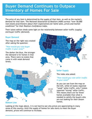 10
Buyer Demand Continues to Outpace 
Inventory of Homes For Sale
The price of any item is determined by the supply of that item, as well as the market's
demand for that item. The National Association of Realtors (NAR) surveys “over 50,000
real estate practitioners about their expectations for home sales, prices and market
conditions” for their Realtors Confidence Index.
Their latest edition sheds some light on the relationship between seller traffic (supply)
and buyer traffic (demand).
Bottom Line
Looking at the maps above, it is not hard to see why prices are appreciating in many
areas of the country. Until the supply of homes for sale starts to meet the buyer
demand, prices will continue to increase.
Buyer Demand
The map on the right was created
after asking the question:
”How would you rate buyer
traffic in your area?”
The darker the blue, the stronger
the demand is for homes in that
area. There were no states that
came in with weak demand
levels.
Seller Supply
The index also asked:
”How would you rate seller traffic 
in your area?”
As you can see from the map on 
the left, while 23 states reported
“weak” seller traffic, only 7 states
reported “strong” seller traffic.
This means there are far fewer
homes available than what is
needed to satisfy the buyers who
are out looking for their dream
homes.
 