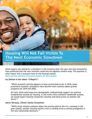 Some experts are calling for a slowdown in the economy later this year and most economists 
have predicted that the next recession could only be eighteen months away. The question is,
what impact will a recession have on the housing market?
Here are the opinions of several experts on the subject:
Ivy Zelman in her latest “Z Report”:
“While economic activity appears to have accelerated so far in 2018, some
prominent economic forecasters have become more cautious about growth
prospects for 2019 and 2020…
All told, while solid long-term demographic underpinnings support our positive
fundamental outlook for housing, in the event micro-economic headwinds surface,
we would expect housing transaction volumes and home prices to weather the
storm.”
Aaron Terrazas, Zillow’s Senior Economist:
“While much remains unknown about the precise path of the U.S. economy in the
years ahead, another housing market crisis is unlikely to be a central protagonist in
the next nationwide downturn.”
11
Housing Will Not Fall Victim To 
The Next Economic Slowdown
 