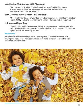 Mark Fleming, First American’s Chief Economist:
“If a recession is to occur, it is unlikely to be caused by housing-related
activity, and therefore the housing sector should be one of the leading
sources to come out of the recession.”
Mark J. Hulbert, Financial Analyst and Journalist:
“Real estate may be one of your best investments during the next bear market for
stocks. And by real estate, I mean your home or other residential properties.”
U.S. News and World Report:
“Fortunately – and hopefully – the history of recessions and current issues that
could harm the economy don’t lead many to believe the housing market crash will
repeat itself in an upcoming decline.
Bottom Line
An economic recession does not equal a housing crisis. The experts believe that
housing will weather the next economic slowdown and come out on the other side
unscathed, unlike in 2006.
12
 