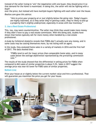 Instead of the seller trying to ‘win’ the negotiation with one buyer, they should price it so
that demand for the home is maximized. In doing this, the seller will not be fighting with a
buyer 
over the price, but instead will have multiple buyers fighting with each other over the house.
Realtor.com gave this advice:
“Aim to price your property at or just slightly below the going rate. Today’s buyers
are highly informed, so if they sense they’re getting a deal, they’re likely to bid up
a property that’s slightly underpriced, especially in areas with low inventory.”
2. Use a Real Estate Professional
This, too, may seem counterintuitive. The seller may think they would make more money
if they didn’t have to pay a real estate commission. With this being said, studies have
shown that homes typically sell for more money when handled by a real estate
professional.
A study by Collateral Analytics reveals that FSBOs don’t actually save any money, and in
some cases may be costing themselves more, by not listing with an agent.
In the study, they analyzed home sales in a variety of markets in 2016 and the first half
of 2017. The data showed that:
“FSBOs tend to sell for lower prices than comparable home sales, and in many
cases below the average differential represented by the prevailing commission
rate.”
The results of the study showed that the differential in selling prices for FSBOs when
compared to MLS sales of similar properties is about 5.5%. Sales in 2017 suggest the
average price was near 6% lower for FSBO sales of similar properties.
Bottom Line
Price your house at or slightly below the current market value and hire a professional. That
will guarantee you maximize the price you get for your house.
17
 