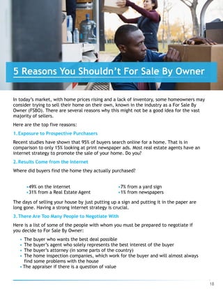 In today’s market, with home prices rising and a lack of inventory, some homeowners may
consider trying to sell their home on their own, known in the industry as a For Sale By
Owner (FSBO). There are several reasons why this might not be a good idea for the vast
majority of sellers.
Here are the top five reasons:
1.Exposure to Prospective Purchasers
Recent studies have shown that 95% of buyers search online for a home. That is in
comparison to only 15% looking at print newspaper ads. Most real estate agents have an
internet strategy to promote the sale of your home. Do you?
2.Results Come from the Internet
Where did buyers find the home they actually purchased?
•49% on the internet
•31% from a Real Estate Agent
•7% from a yard sign
•1% from newspapers
The days of selling your house by just putting up a sign and putting it in the paper are
long gone. Having a strong internet strategy is crucial.
3.There Are Too Many People to Negotiate With
Here is a list of some of the people with whom you must be prepared to negotiate if
you decide to For Sale By Owner:
• The buyer who wants the best deal possible
• The buyer’s agent who solely represents the best interest of the buyer
• The buyer’s attorney (in some parts of the country)
• The home inspection companies, which work for the buyer and will almost always
find some problems with the house
• The appraiser if there is a question of value
18
5 Reasons You Shouldn’t For Sale By Owner
 