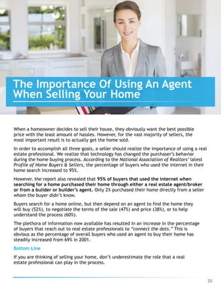 When a homeowner decides to sell their house, they obviously want the best possible
price with the least amount of hassles. However, for the vast majority of sellers, the
most important result is to actually get the home sold.
In order to accomplish all three goals, a seller should realize the importance of using a real
estate professional. We realize that technology has changed the purchaser’s behavior
during the home buying process. According to the National Association of Realtors’ latest
Profile of Home Buyers & Sellers, the percentage of buyers who used the internet in their
home search increased to 95%.
However, the report also revealed that 95% of buyers that used the internet when
searching for a home purchased their home through either a real estate agent/broker
or from a builder or builder’s agent. Only 2% purchased their home directly from a seller
whom the buyer didn’t know.
Buyers search for a home online, but then depend on an agent to find the home they
will buy (52%), to negotiate the terms of the sale (47%) and price (38%), or to help
understand the process (60%).
The plethora of information now available has resulted in an increase in the percentage
of buyers that reach out to real estate professionals to “connect the dots.” This is
obvious as the percentage of overall buyers who used an agent to buy their home has
steadily increased from 69% in 2001.
Bottom Line
If you are thinking of selling your home, don’t underestimate the role that a real
estate professional can play in the process.
20
The Importance Of Using An Agent
When Selling Your Home
 