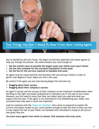You’ve decided to sell your house. You begin to interview potential real estate agents to
help you through the process. You need someone you trust enough to:
• Set the market value on possibly the largest asset your family owns (your home)
• Set the time schedule for the successful liquidation of that asset
• Set the fee for the services required to liquidate that asset
An agent must be concerned first and foremost with you and your family in order to
garner that degree of trust. Make sure this is the case.
Be careful if the agent you are interviewing begins the interview by:
• Bragging about their success
• Bragging about their company’s success
An agent’s success and the success of their company can be important considerations when
deciding on the right real estate professional to represent you in the sale of your house.
However, you first need to know that they care about what you need and what you
expect from the sale. If the agent is not interested in first establishing your needs, how
successful they may seem is much less important.
Look for someone with the ‘heart of a teacher’ who comes in prepared to explain the
current real estate market to you, and is patient enough to take the time to show you how
it may impact the sale of your home; not someone only interested in trying to sell you on
how great they are.
You have many agents from which to choose. Pick someone who truly cares.
23
Two Things You Don’t Need To Hear From Your Listing Agent
 