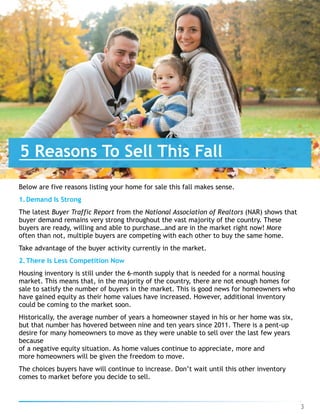 Below are five reasons listing your home for sale this fall makes sense.
1.Demand Is Strong
The latest Buyer Traffic Report from the National Association of Realtors (NAR) shows that
buyer demand remains very strong throughout the vast majority of the country. These
buyers are ready, willing and able to purchase…and are in the market right now! More
often than not, multiple buyers are competing with each other to buy the same home.
Take advantage of the buyer activity currently in the market.
2.There Is Less Competition Now
Housing inventory is still under the 6-month supply that is needed for a normal housing
market. This means that, in the majority of the country, there are not enough homes for
sale to satisfy the number of buyers in the market. This is good news for homeowners who
have gained equity as their home values have increased. However, additional inventory
could be coming to the market soon.
Historically, the average number of years a homeowner stayed in his or her home was six,
but that number has hovered between nine and ten years since 2011. There is a pent-up
desire for many homeowners to move as they were unable to sell over the last few years
because
of a negative equity situation. As home values continue to appreciate, more and
more homeowners will be given the freedom to move.
The choices buyers have will continue to increase. Don’t wait until this other inventory
comes to market before you decide to sell.
5 Reasons To Sell This Fall
3
 