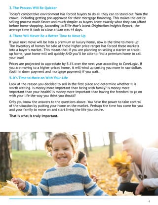 3.The Process Will Be Quicker
Today’s competitive environment has forced buyers to do all they can to stand out from the
crowd, including getting pre-approved for their mortgage financing. This makes the entire
selling process much faster and much simpler as buyers know exactly what they can afford
before home shopping. According to Ellie Mae’s latest Origination Insights Report, the
average time it took to close a loan was 44 days.
4.There Will Never Be a Better Time to Move Up
If your next move will be into a premium or luxury home, now is the time to move up!
The inventory of homes for sale at these higher price ranges has forced these markets
into a buyer’s market. This means that if you are planning on selling a starter or trade-
up home, your home will sell quickly AND you’ll be able to find a premium home to call
your own!
Prices are projected to appreciate by 5.1% over the next year according to CoreLogic. If
you are moving to a higher-priced home, it will wind up costing you more in raw dollars
(both in down payment and mortgage payment) if you wait.
5.It’s Time to Move on With Your Life
Look at the reason you decided to sell in the first place and determine whether it is
worth waiting. Is money more important than being with family? Is money more
important than your health? Is money more important than having the freedom to go on
with your life the way you think you should?
Only you know the answers to the questions above. You have the power to take control
of the situation by putting your home on the market. Perhaps the time has come for you
and your family to move on and start living the life you desire.
That is what is truly important.
4
 